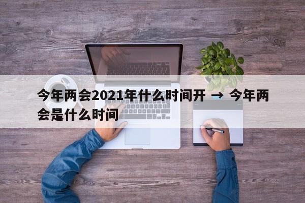 今年两会2021年什么时间开 → 今年两会是什么时间