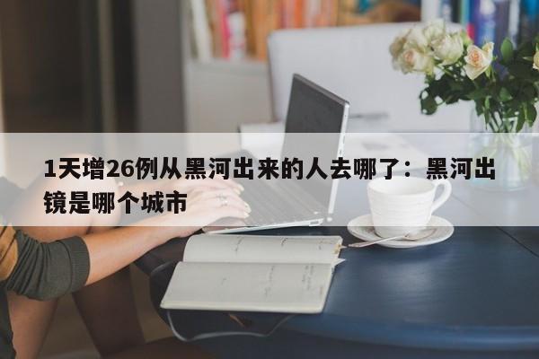 1天增26例从黑河出来的人去哪了：黑河出镜是哪个城市