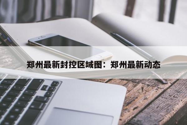 郑州最新封控区域图：郑州最新动态