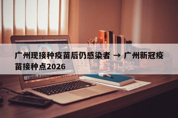 广州现接种疫苗后仍感染者 → 广州新冠疫苗接种点2026