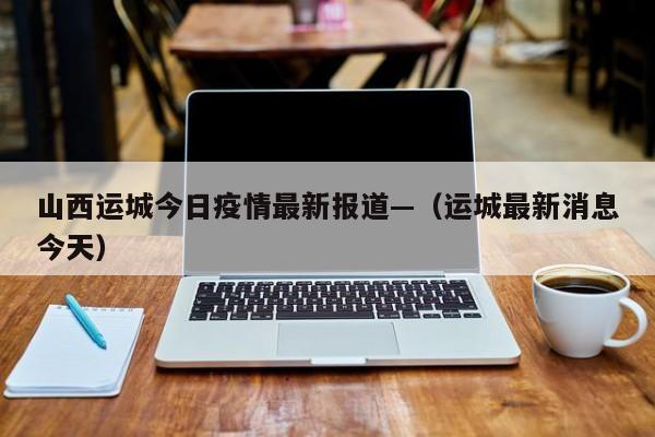 山西运城今日疫情最新报道—（运城最新消息今天）