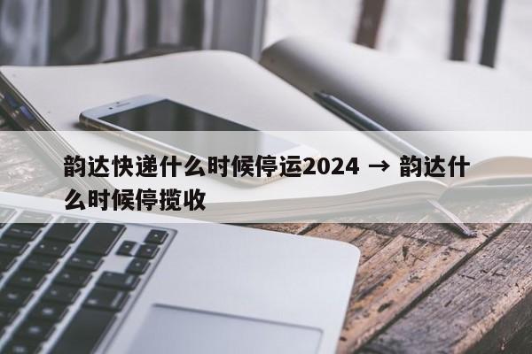 韵达快递什么时候停运2024 → 韵达什么时候停揽收
