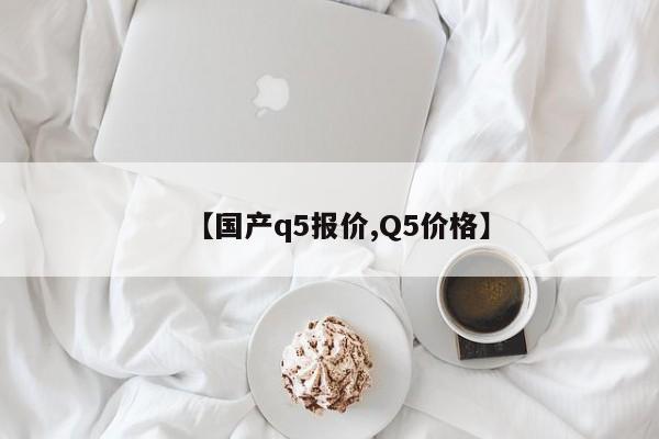 【国产q5报价,Q5价格】