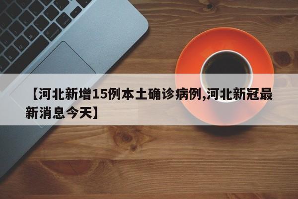 【河北新增15例本土确诊病例,河北新冠最新消息今天】