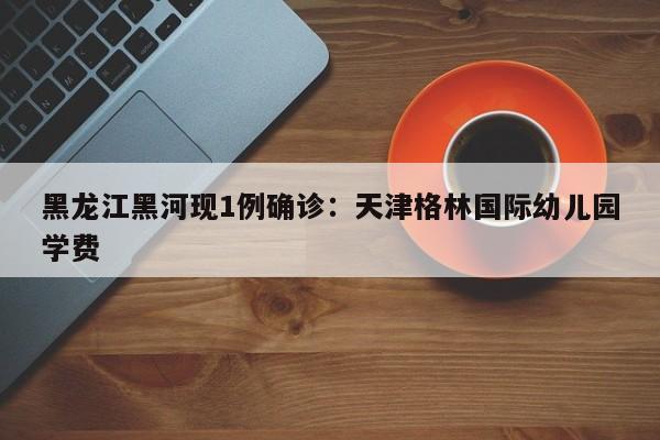 黑龙江黑河现1例确诊：天津格林国际幼儿园学费