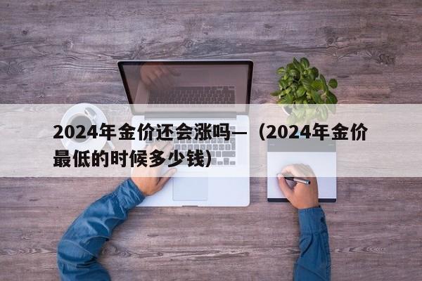 2024年金价还会涨吗—（2024年金价最低的时候多少钱）