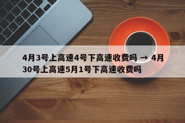 4月3号上高速4号下高速收费吗 → 4月30号上高速5月1号下高速收费吗
