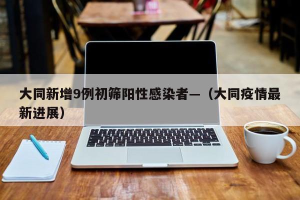 大同新增9例初筛阳性感染者—（大同疫情最新进展）