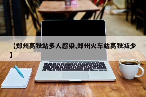 【郑州高铁站多人感染,郑州火车站高铁减少】