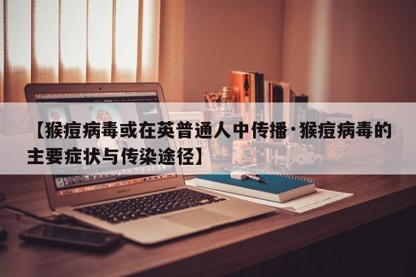 【猴痘病毒或在英普通人中传播·猴痘病毒的主要症状与传染途径】