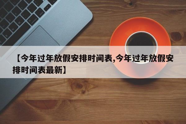 【今年过年放假安排时间表,今年过年放假安排时间表最新】