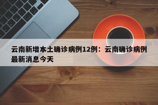 云南新增本土确诊病例12例：云南确诊病例最新消息今天