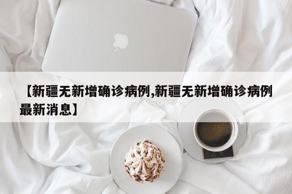 【新疆无新增确诊病例,新疆无新增确诊病例最新消息】