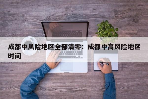 成都中风险地区全部清零：成都中高风险地区时间