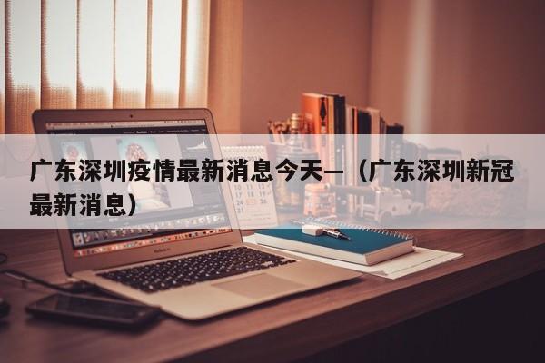 广东深圳疫情最新消息今天—（广东深圳新冠最新消息）