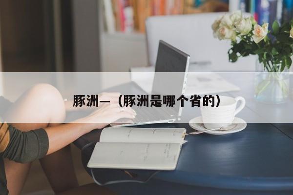 豚洲—（豚洲是哪个省的）