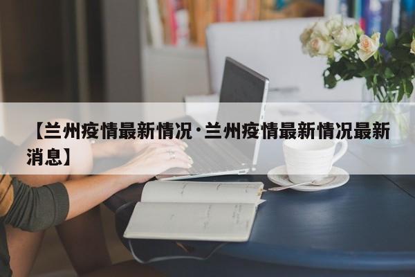 【兰州疫情最新情况·兰州疫情最新情况最新消息】