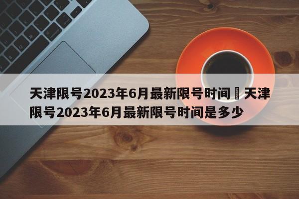 天津限号2023年6月最新限号时间›天津限号2023年6月最新限号时间是多少