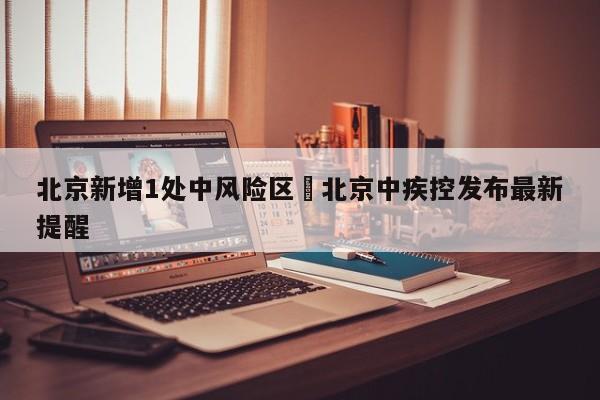 北京新增1处中风险区›北京中疾控发布最新提醒