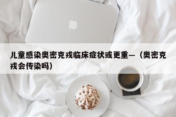儿童感染奥密克戎临床症状或更重—（奥密克戎会传染吗）