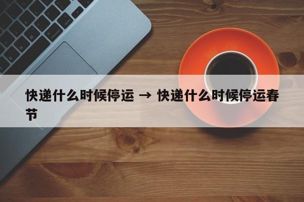 快递什么时候停运 → 快递什么时候停运春节