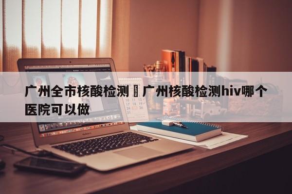 广州全市核酸检测›广州核酸检测hiv哪个医院可以做