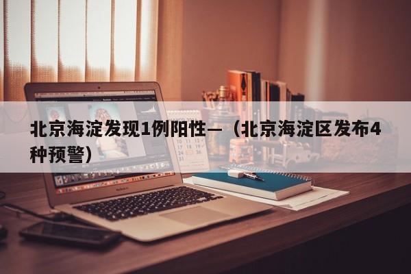 北京海淀发现1例阳性—（北京海淀区发布4种预警）