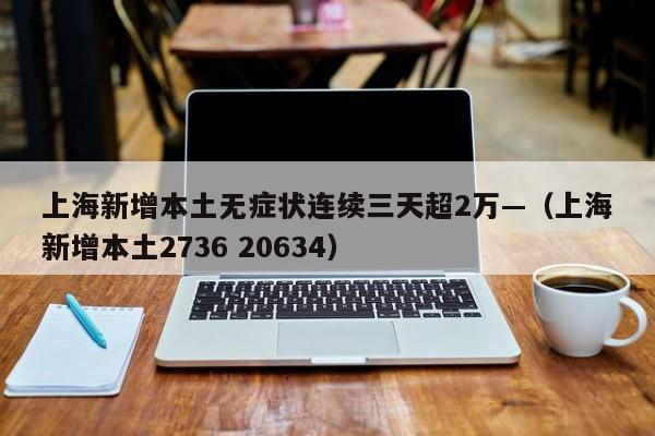 上海新增本土无症状连续三天超2万—（上海新增本土2736 20634）