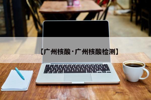 【广州核酸·广州核酸检测】