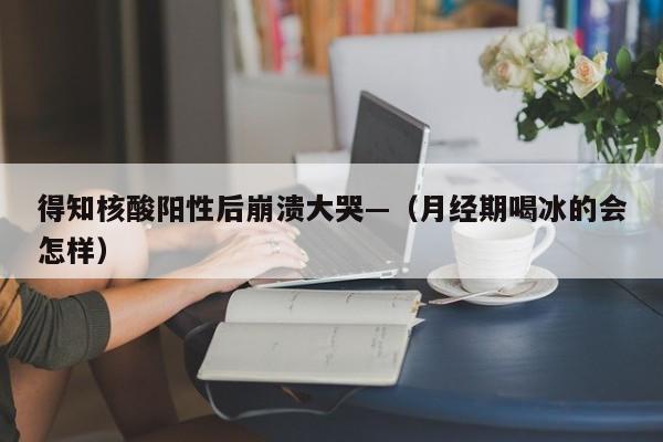 得知核酸阳性后崩溃大哭—（月经期喝冰的会怎样）