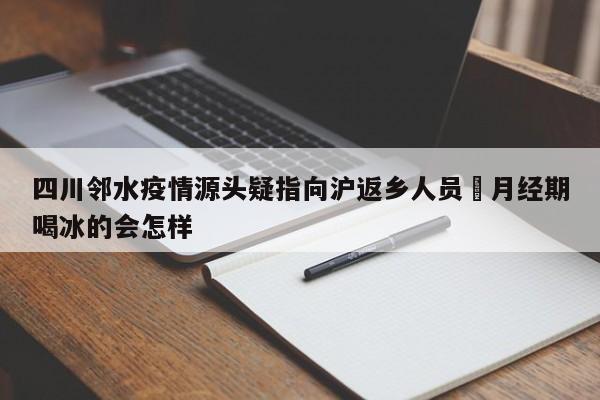 四川邻水疫情源头疑指向沪返乡人员›月经期喝冰的会怎样