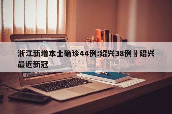 浙江新增本土确诊44例:绍兴38例›绍兴最近新冠