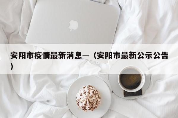 安阳市疫情最新消息—（安阳市最新公示公告）