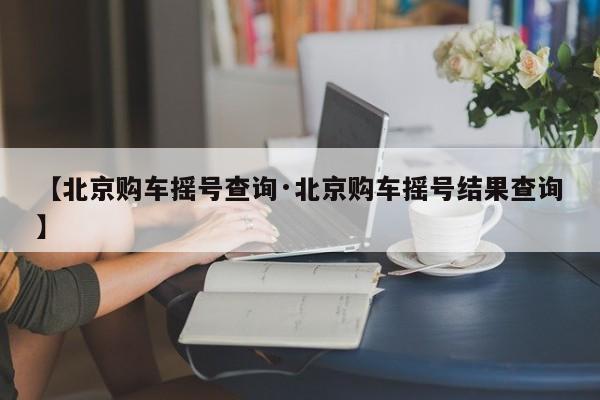【北京购车摇号查询·北京购车摇号结果查询】