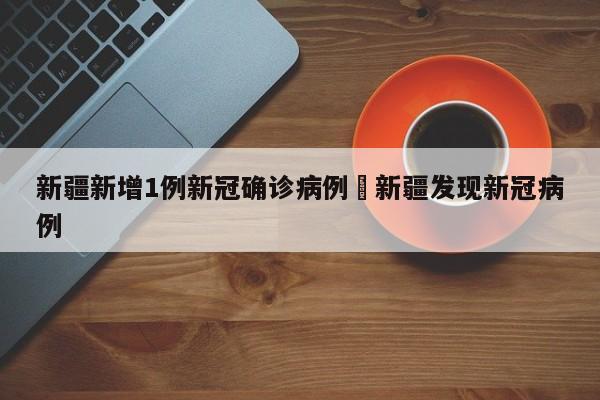新疆新增1例新冠确诊病例›新疆发现新冠病例