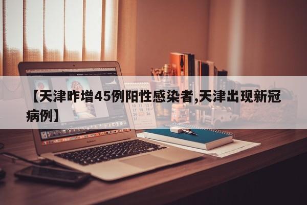 【天津昨增45例阳性感染者,天津出现新冠病例】