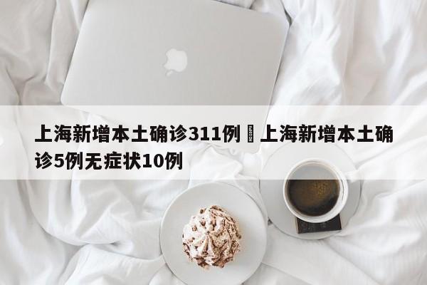 上海新增本土确诊311例›上海新增本土确诊5例无症状10例