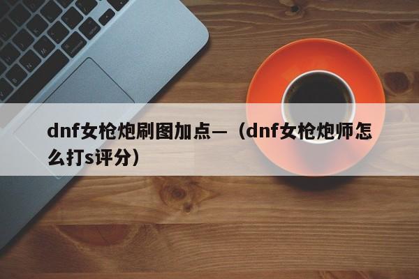 dnf女枪炮刷图加点—（dnf女枪炮师怎么打s评分）