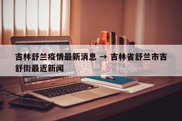 吉林舒兰疫情最新消息 → 吉林省舒兰市吉舒街最近新闻