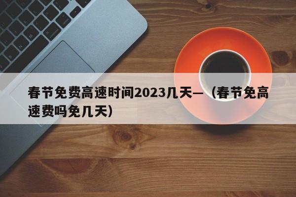 春节免费高速时间2023几天—（春节免高速费吗免几天）