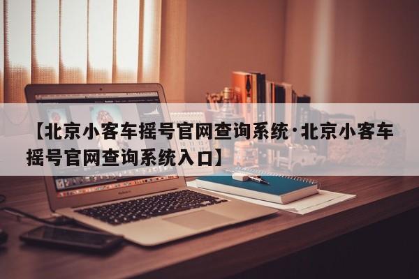 【北京小客车摇号官网查询系统·北京小客车摇号官网查询系统入口】