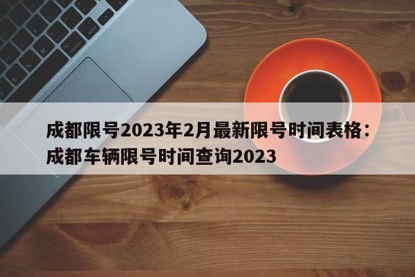 成都限号2023年2月最新限号时间表格：成都车辆限号时间查询2023