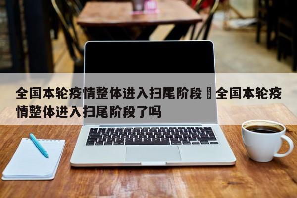 全国本轮疫情整体进入扫尾阶段›全国本轮疫情整体进入扫尾阶段了吗