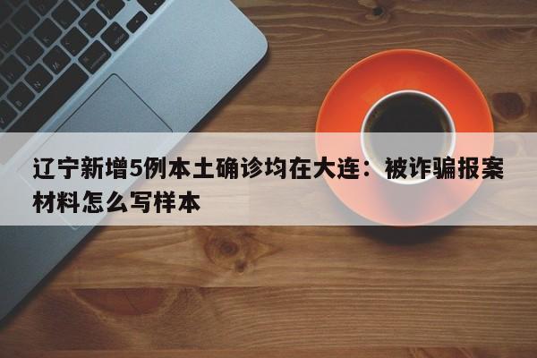 辽宁新增5例本土确诊均在大连：被诈骗报案材料怎么写样本