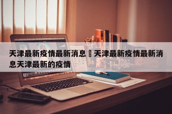 天津最新疫情最新消息›天津最新疫情最新消息天津最新的疫情
