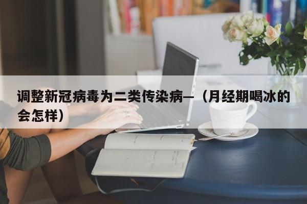 调整新冠病毒为二类传染病—（月经期喝冰的会怎样）