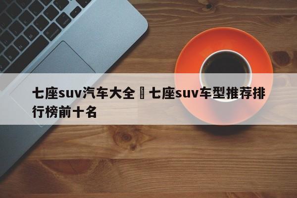 七座suv汽车大全›七座suv车型推荐排行榜前十名