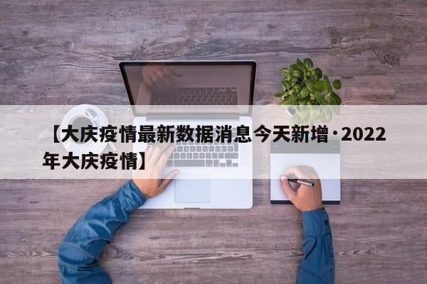 【大庆疫情最新数据消息今天新增·2022年大庆疫情】