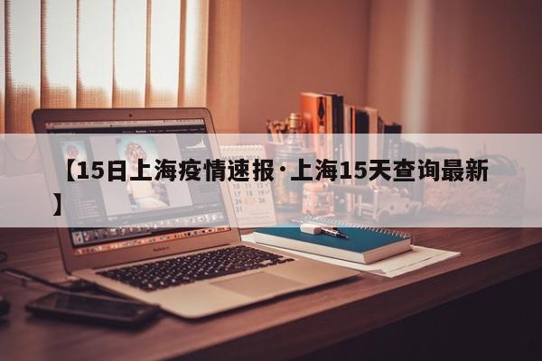 【15日上海疫情速报·上海15天查询最新】