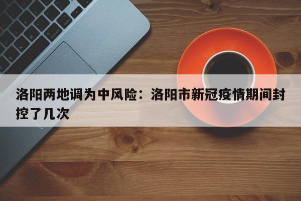 洛阳两地调为中风险：洛阳市新冠疫情期间封控了几次